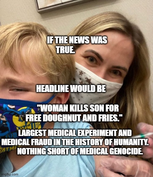 Woke Woman Gives Crying Child Covid Vaccine | IF THE NEWS WAS TRUE.                                                       
                      HEADLINE WOULD BE                                "WOMAN KILLS SON FOR FREE DOUGHNUT AND FRIES."; LARGEST MEDICAL EXPERIMENT AND MEDICAL FRAUD IN THE HISTORY OF HUMANITY.         NOTHING SHORT OF MEDICAL GENOCIDE. | image tagged in woke woman gives crying child covid vaccine | made w/ Imgflip meme maker