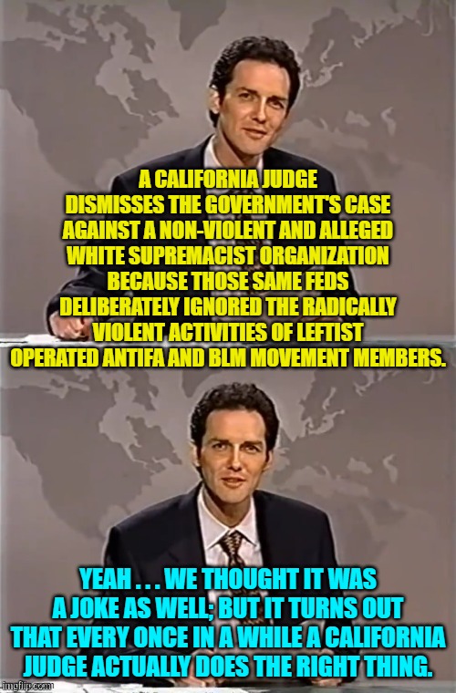 As rare as intelligence in a leftist elite. | A CALIFORNIA JUDGE DISMISSES THE GOVERNMENT'S CASE AGAINST A NON-VIOLENT AND ALLEGED WHITE SUPREMACIST ORGANIZATION BECAUSE THOSE SAME FEDS DELIBERATELY IGNORED THE RADICALLY VIOLENT ACTIVITIES OF LEFTIST OPERATED ANTIFA AND BLM MOVEMENT MEMBERS. YEAH . . . WE THOUGHT IT WAS A JOKE AS WELL; BUT IT TURNS OUT THAT EVERY ONCE IN A WHILE A CALIFORNIA JUDGE ACTUALLY DOES THE RIGHT THING. | image tagged in weekend update with norm | made w/ Imgflip meme maker