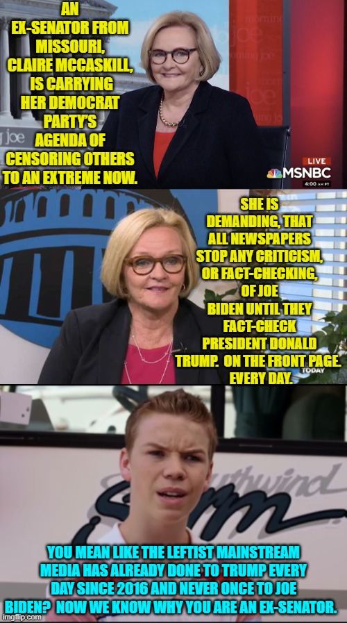 Leftist insanity or just outright stupidity?  You decide. | AN EX-SENATOR FROM MISSOURI, CLAIRE MCCASKILL,  IS CARRYING HER DEMOCRAT PARTY’S AGENDA OF CENSORING OTHERS TO AN EXTREME NOW. SHE IS DEMANDING, THAT ALL NEWSPAPERS STOP ANY CRITICISM, OR FACT-CHECKING, OF JOE BIDEN UNTIL THEY FACT-CHECK PRESIDENT DONALD TRUMP.  ON THE FRONT PAGE. 
 EVERY DAY. YOU MEAN LIKE THE LEFTIST MAINSTREAM MEDIA HAS ALREADY DONE TO TRUMP EVERY DAY SINCE 2016 AND NEVER ONCE TO JOE BIDEN?  NOW WE KNOW WHY YOU ARE AN EX-SENATOR. | image tagged in yep | made w/ Imgflip meme maker