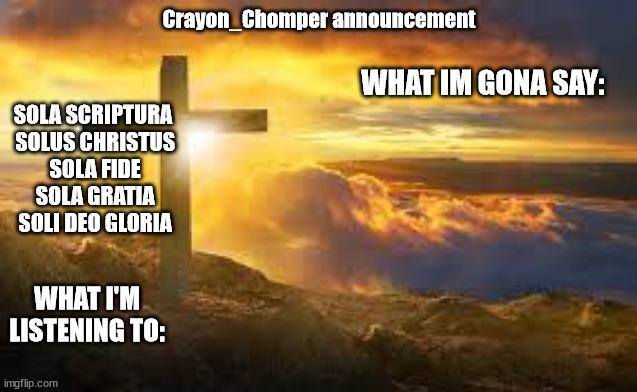 new temp | Crayon_Chomper announcement; WHAT IM GONA SAY:; SOLA SCRIPTURA
 SOLUS CHRISTUS
 SOLA FIDE
 SOLA GRATIA
 SOLI DEO GLORIA; WHAT I'M LISTENING TO: | made w/ Imgflip meme maker