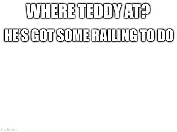 WHERE TEDDY AT? HE’S GOT SOME RAILING TO DO | made w/ Imgflip meme maker