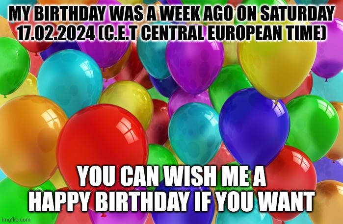 :D | MY BIRTHDAY WAS A WEEK AGO ON SATURDAY 17.02.2024 (C.E.T CENTRAL EUROPEAN TIME); YOU CAN WISH ME A HAPPY BIRTHDAY IF YOU WANT | image tagged in birthday balloons | made w/ Imgflip meme maker