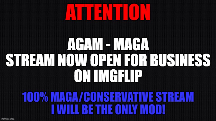 MAGA Stream | ATTENTION; AGAM - MAGA
STREAM NOW OPEN FOR BUSINESS
ON IMGFLIP; 100% MAGA/CONSERVATIVE STREAM
I WILL BE THE ONLY MOD! | image tagged in make america great again,maga,conservatives,liberal vs conservative,patriots,american flag | made w/ Imgflip meme maker