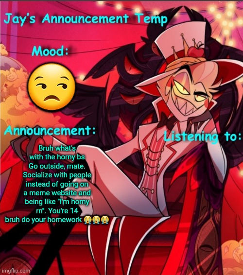 Jay's Lucifer Announcement Temp | 😒; Bruh what's with the horny bs
Go outside, mate. Socialize with people instead of going on a meme website and being like "I'm horny rn". You're 14 bruh do your homework 😭😭😭 | image tagged in jay's lucifer announcement temp | made w/ Imgflip meme maker