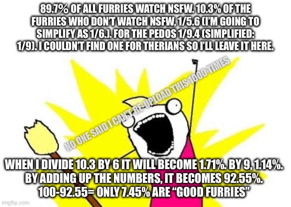 Basic math explained by an asshole | 89.7％ OF ALL FURRIES WATCH NSFW. 10.3% OF THE FURRIES WHO DON’T WATCH NSFW, 1/5.6 (I’M GOING TO SIMPLIFY AS 1/6.). FOR THE PEDOS 1/9.4 (SIMPLIFIED: 1/9). I COULDN’T FIND ONE FOR THERIANS SO I’LL LEAVE IT HERE. NO ONE SAID I CAN’T RE-UPLOAD THIS 1000 TIMES; WHEN I DIVIDE 10.3 BY 6 IT WILL BECOME 1.71%. BY 9, 1.14%.

BY ADDING UP THE NUMBERS, IT BECOMES 92.55%.

100-92.55= ONLY 7.45% ARE “GOOD FURRIES” | image tagged in memes,x all the y | made w/ Imgflip meme maker