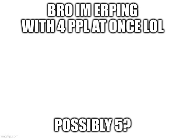 BRO IM ERPING WITH 4 PPL AT ONCE LOL; POSSIBLY 5? | made w/ Imgflip meme maker