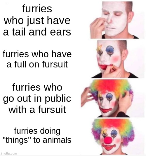 why | furries who just have a tail and ears; furries who have a full on fursuit; furries who go out in public with a fursuit; furries doing "things" to animals | image tagged in memes,clown applying makeup | made w/ Imgflip meme maker