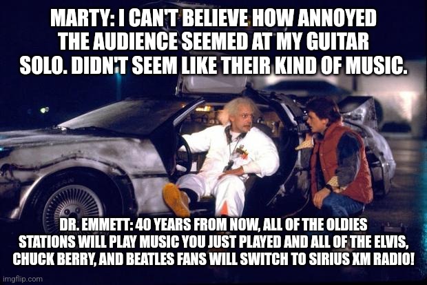 Back to the future | MARTY: I CAN'T BELIEVE HOW ANNOYED THE AUDIENCE SEEMED AT MY GUITAR SOLO. DIDN'T SEEM LIKE THEIR KIND OF MUSIC. DR. EMMETT: 40 YEARS FROM NOW, ALL OF THE OLDIES STATIONS WILL PLAY MUSIC YOU JUST PLAYED AND ALL OF THE ELVIS, CHUCK BERRY, AND BEATLES FANS WILL SWITCH TO SIRIUS XM RADIO! | image tagged in back to the future | made w/ Imgflip meme maker