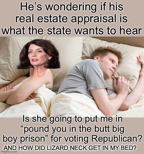 Yep | He’s wondering if his real estate appraisal is what the state wants to hear; Is she going to put me in “pound you in the butt big boy prison” for voting Republican? AND HOW DID LIZARD NECK GET IN MY BED? | image tagged in memes,i bet he's thinking about other women | made w/ Imgflip meme maker
