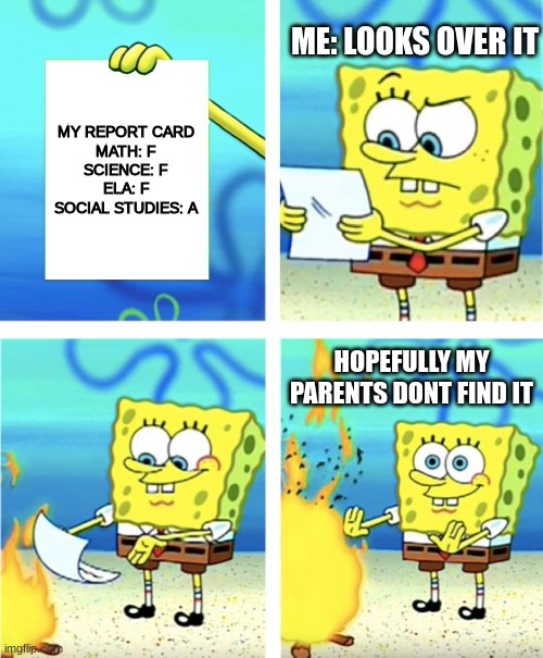 report card | ME: LOOKS OVER IT; MY REPORT CARD
MATH: F
SCIENCE: F
ELA: F
SOCIAL STUDIES: A; HOPEFULLY MY PARENTS DONT FIND IT | image tagged in spongebob burning paper,report card | made w/ Imgflip meme maker