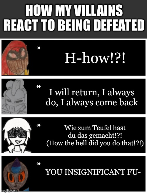 Just felt like doing this | HOW MY VILLAINS REACT TO BEING DEFEATED; H-how!?! I will return, I always do, I always come back; Wie zum Teufel hast du das gemacht!?!
(How the hell did you do that!?!); YOU INSIGNIFICANT FU- | image tagged in 4 undertale textboxes | made w/ Imgflip meme maker