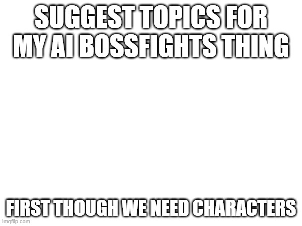 SUGGEST TOPICS FOR MY AI BOSSFIGHTS THING; FIRST THOUGH WE NEED CHARACTERS | made w/ Imgflip meme maker