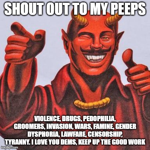 Your boss seems happy | SHOUT OUT TO MY PEEPS; VIOLENCE, DRUGS, PEDOPHILIA, GROOMERS, INVASION, WARS, FAMINE, GENDER DYSPHORIA, LAWFARE, CENSORSHIP, TYRANNY. I LOVE YOU DEMS, KEEP UP THE GOOD WORK | image tagged in buddy satan,happy democrats,democrat evil,democrat war on america,we know you,demonic | made w/ Imgflip meme maker