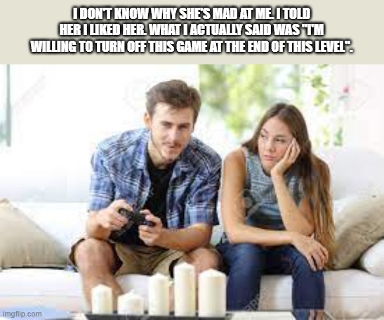meme by Brad Guy playing video games while girl waits | I DON'T KNOW WHY SHE'S MAD AT ME. I TOLD HER I LIKED HER. WHAT I ACTUALLY SAID WAS "I'M WILLING TO TURN OFF THIS GAME AT THE END OF THIS LEVEL". | image tagged in gaming,funny,pc gaming,video games,computer games,funny meme | made w/ Imgflip meme maker