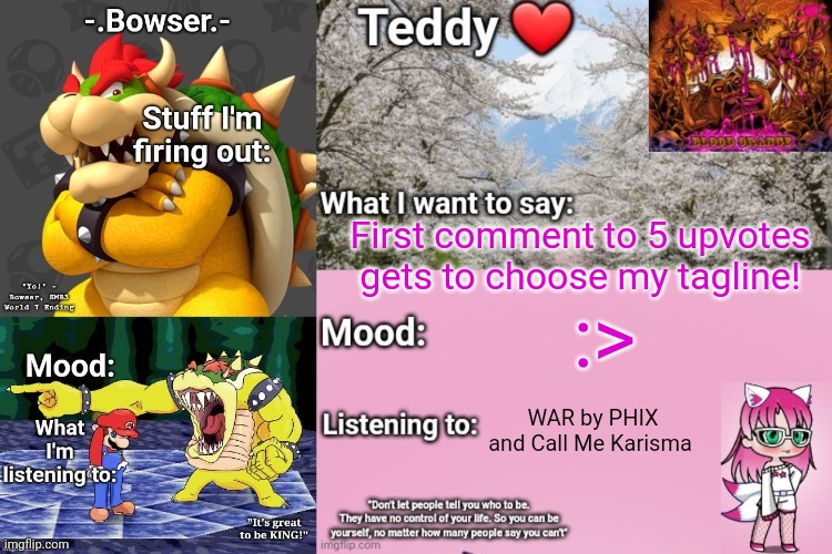 Doing this because yes | First comment to 5 upvotes gets to choose my tagline! :>; WAR by PHIX and Call Me Karisma | image tagged in bowser and teddy's shared announcement temp | made w/ Imgflip meme maker