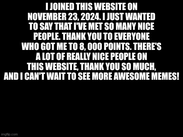 Thank You!! | I JOINED THIS WEBSITE ON NOVEMBER 23, 2024. I JUST WANTED TO SAY THAT I'VE MET SO MANY NICE PEOPLE. THANK YOU TO EVERYONE WHO GOT ME TO 8, 000 POINTS. THERE'S A LOT OF REALLY NICE PEOPLE ON THIS WEBSITE, THANK YOU SO MUCH, AND I CAN'T WAIT TO SEE MORE AWESOME MEMES! | image tagged in not a meme | made w/ Imgflip meme maker