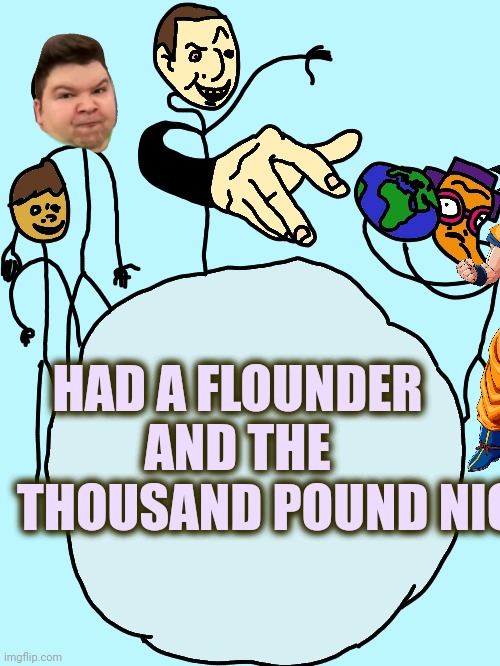 Had A Flounder And The Thousand Pound Nickocado | HAD A FLOUNDER
AND THE
         THOUSAND POUND NICK | image tagged in had a flounder | made w/ Imgflip meme maker