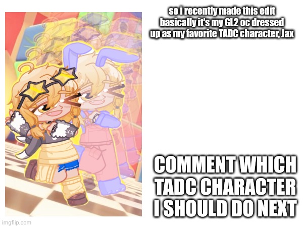 just comment other TADC characters | so i recently made this edit
basically it's my GL2 oc dressed up as my favorite TADC character, Jax; COMMENT WHICH TADC CHARACTER I SHOULD DO NEXT | made w/ Imgflip meme maker