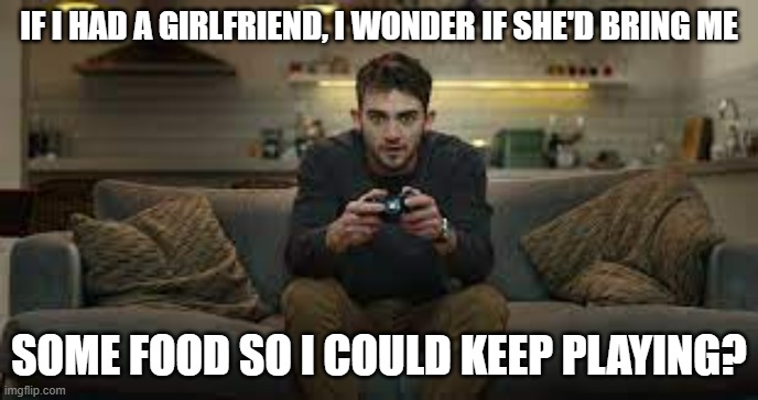 meme by Brad gamer wonders what his girlfriend would do | IF I HAD A GIRLFRIEND, I WONDER IF SHE'D BRING ME; SOME FOOD SO I COULD KEEP PLAYING? | image tagged in gaming,funny,pc gaming,video games,computer games,humor | made w/ Imgflip meme maker