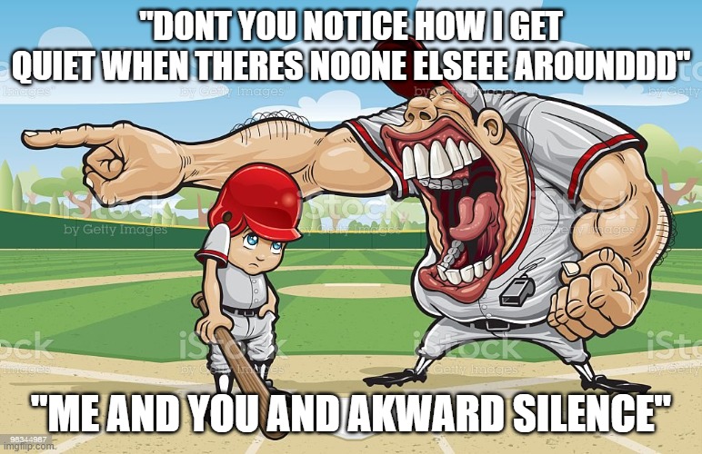 Baseball coach yelling at kid | "DONT YOU NOTICE HOW I GET QUIET WHEN THERES NOONE ELSEEE AROUNDDD"; "ME AND YOU AND AKWARD SILENCE" | image tagged in baseball coach yelling at kid | made w/ Imgflip meme maker