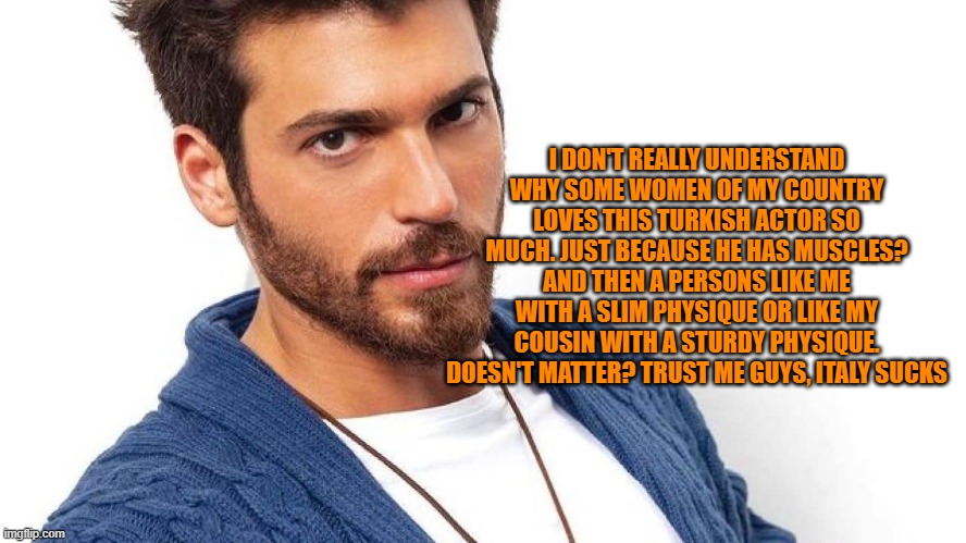 this dude is called "Can Yaman" | I DON'T REALLY UNDERSTAND WHY SOME WOMEN OF MY COUNTRY LOVES THIS TURKISH ACTOR SO MUCH. JUST BECAUSE HE HAS MUSCLES? AND THEN A PERSONS LIKE ME WITH A SLIM PHYSIQUE OR LIKE MY COUSIN WITH A STURDY PHYSIQUE. DOESN'T MATTER? TRUST ME GUYS, ITALY SUCKS | made w/ Imgflip meme maker