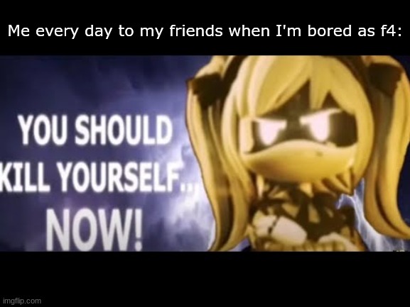 real. | Me every day to my friends when I'm bored as f4: | image tagged in j kill yourself,real | made w/ Imgflip meme maker