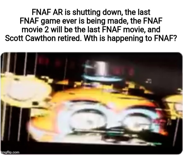WTH is happening to FNAF? | FNAF AR is shutting down, the last FNAF game ever is being made, the FNAF movie 2 will be the last FNAF movie, and Scott Cawthon retired. Wth is happening to FNAF? | image tagged in fnaf | made w/ Imgflip meme maker