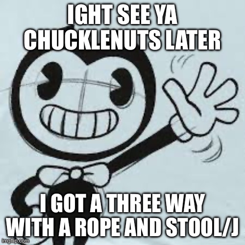 Bendy wave | IGHT SEE YA CHUCKLENUTS LATER; I GOT A THREE WAY WITH A ROPE AND STOOL/J | image tagged in bendy wave | made w/ Imgflip meme maker