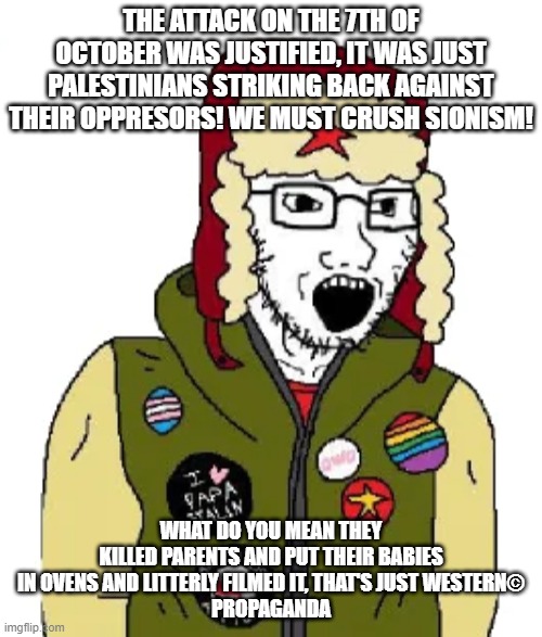 leftist wojak | THE ATTACK ON THE 7TH OF OCTOBER WAS JUSTIFIED, IT WAS JUST PALESTINIANS STRIKING BACK AGAINST THEIR OPPRESORS! WE MUST CRUSH SIONISM! WHAT DO YOU MEAN THEY KILLED PARENTS AND PUT THEIR BABIES IN OVENS AND LITTERLY FILMED IT, THAT'S JUST WESTERN©
PROPAGANDA | image tagged in leftist wojak | made w/ Imgflip meme maker