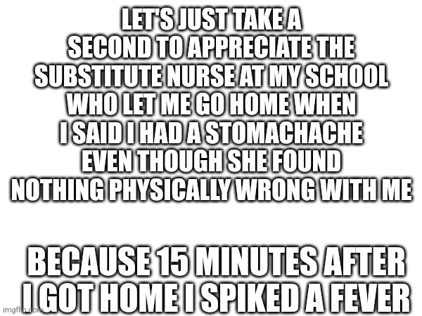 This happened 2 months ago btw | LET'S JUST TAKE A SECOND TO APPRECIATE THE SUBSTITUTE NURSE AT MY SCHOOL WHO LET ME GO HOME WHEN I SAID I HAD A STOMACHACHE EVEN THOUGH SHE FOUND NOTHING PHYSICALLY WRONG WITH ME; BECAUSE 15 MINUTES AFTER I GOT HOME I SPIKED A FEVER | image tagged in school,confession,hero | made w/ Imgflip meme maker
