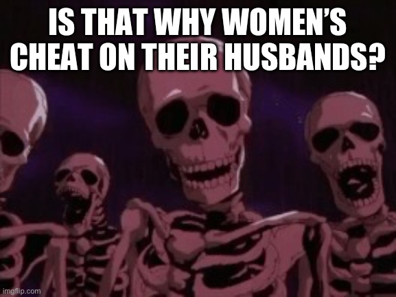 Berserk Roast Skeletons | IS THAT WHY WOMEN’S CHEAT ON THEIR HUSBANDS? | image tagged in berserk roast skeletons | made w/ Imgflip meme maker