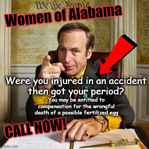 Women of Alabama - get ready to sue | Women of Alabama; Were you injured in an accident
then got your period? You may be entitled to
compensation for the wrongful
death of a possible fertilized egg; CALL NOW! | image tagged in alabama,invitro,court ruling | made w/ Imgflip meme maker