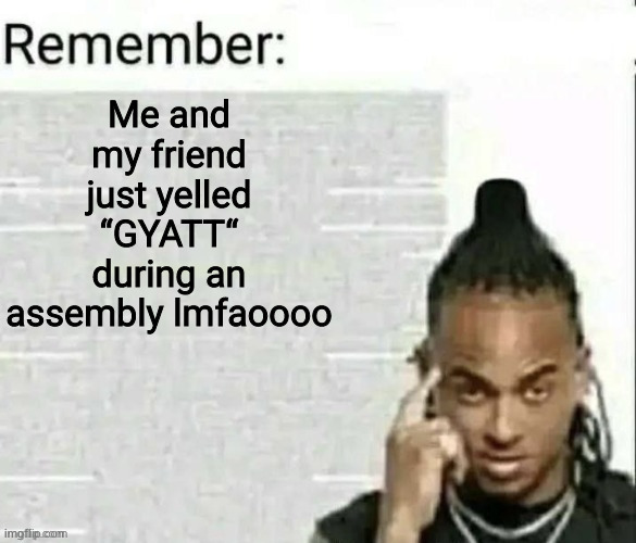 Remember | Me and my friend just yelled “GYATT“ during an assembly lmfaoooo | image tagged in remember | made w/ Imgflip meme maker