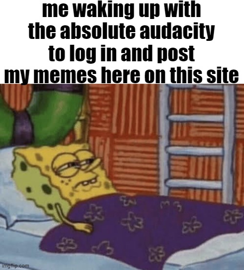 or to even be on it at all | me waking up with the absolute audacity to log in and post my memes here on this site | image tagged in spongebob waking up | made w/ Imgflip meme maker