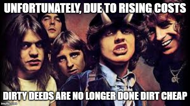AC/DC Pun | UNFORTUNATELY, DUE TO RISING COSTS; DIRTY DEEDS ARE NO LONGER DONE DIRT CHEAP | image tagged in ac/dc | made w/ Imgflip meme maker