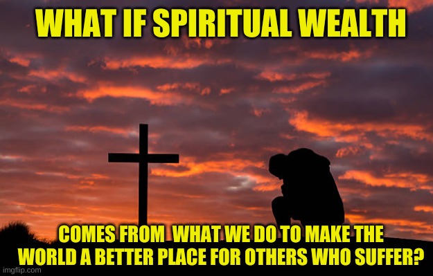 WHAT IF SPIRITUAL WEALTH COMES FROM  WHAT WE DO TO MAKE THE WORLD A BETTER PLACE FOR OTHERS WHO SUFFER? | made w/ Imgflip meme maker