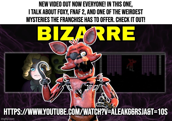 Check it out. | NEW VIDEO OUT NOW EVERYONE! IN THIS ONE, I TALK ABOUT FOXY, FNAF 2, AND ONE OF THE WEIRDEST MYSTERIES THE FRANCHISE HAS TO OFFER. CHECK IT OUT! HTTPS://WWW.YOUTUBE.COM/WATCH?V=ALEAKG6RSJA&T=10S | image tagged in fnaf,lore,the,new,mat,pat | made w/ Imgflip meme maker