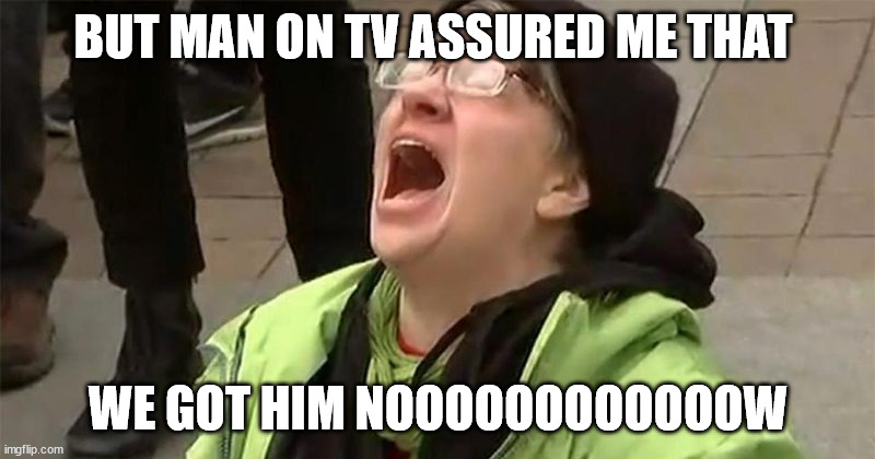 crying liberal | BUT MAN ON TV ASSURED ME THAT WE GOT HIM NOOOOOOOOOOOOW | image tagged in crying liberal | made w/ Imgflip meme maker