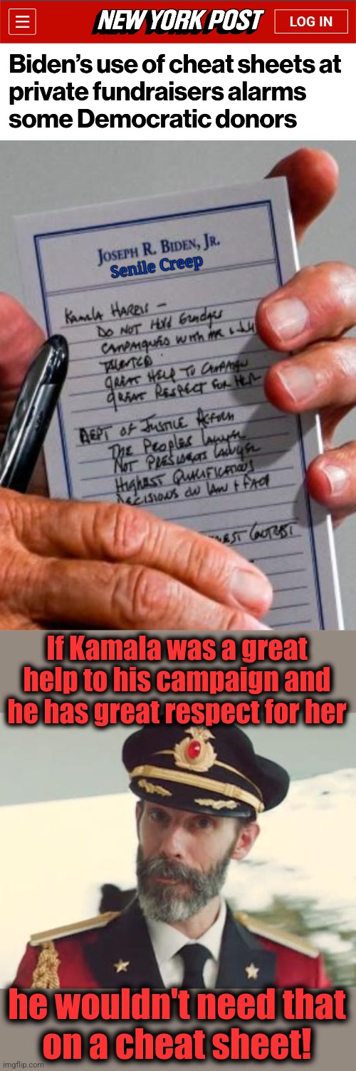 What if the senile creep had to speak in public without pre-approved questions and a cheat sheet?! | Senile Creep; If Kamala was a great help to his campaign and he has great respect for her; he wouldn't need that
on a cheat sheet! | image tagged in captain obvious,memes,joe biden,dementia,democrats,cheat sheet | made w/ Imgflip meme maker