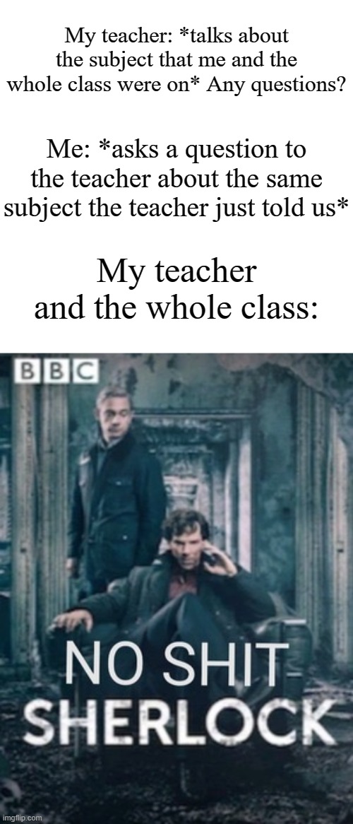 This happened to me | My teacher: *talks about the subject that me and the whole class were on* Any questions? Me: *asks a question to the teacher about the same subject the teacher just told us*; My teacher and the whole class: | image tagged in no shit sherlock,memes,funny,school | made w/ Imgflip meme maker