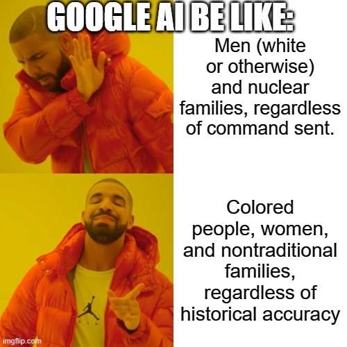 The problem is that it is pushing for white, straight exclusion while claiming inclusiveness | GOOGLE AI BE LIKE:; Men (white or otherwise) and nuclear families, regardless of command sent. Colored people, women, and nontraditional families, regardless of historical accuracy | image tagged in memes,drake hotline bling | made w/ Imgflip meme maker