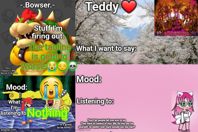 the intrusive thoughts are winning | The tagline is getting worse 😭😔💀; 😭; Nothing | image tagged in bowser and teddy's shared announcement temp | made w/ Imgflip meme maker