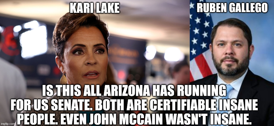Has Arizona gone insane for US Senate candidates 2024 | KARI LAKE; RUBEN GALLEGO; IS THIS ALL ARIZONA HAS RUNNING FOR US SENATE. BOTH ARE CERTIFIABLE INSANE PEOPLE. EVEN JOHN MCCAIN WASN'T INSANE. | image tagged in kari lake,ruben gallego,arizona,aoc,donald trump approves,democrats | made w/ Imgflip meme maker