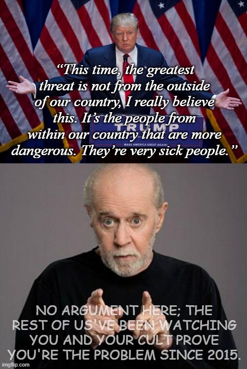 Yup. Those "very sick people" pooched it on 1/6 but will we be so lucky if they try again in '25? | “This time, the greatest threat is not from the outside of our country, I really believe this. It’s the people from within our country that are more dangerous. They’re very sick people.”; NO ARGUMENT HERE; THE REST OF US'VE BEEN WATCHING YOU AND YOUR CULT PROVE YOU'RE THE PROBLEM SINCE 2015. | image tagged in donald trump,george carlin | made w/ Imgflip meme maker