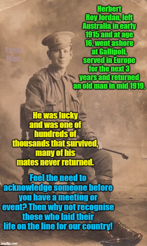Those who served, lest we forget | Herbert Roy Jordan, left Australia in early 1915 and at age 16, went ashore at Gallipoli, served in Europe for the next 3 years and returned an old man in mid 1919. Yarra Man; He was lucky and was one of hundreds of thousands that survived, many of his mates never returned. Feel the need to acknowledge someone before you have a meeting or event? Then why not recognise those who laid their life on the line for our country! | image tagged in welcome to country,self gratification by proxy,heroes,selfless,military,australian army | made w/ Imgflip meme maker