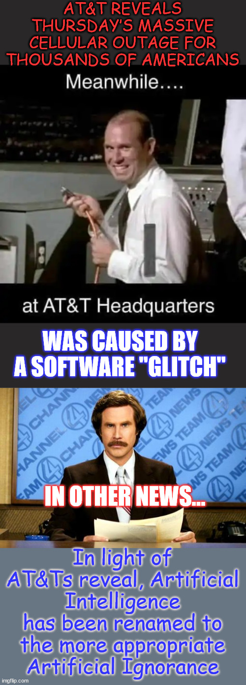 It's only as good as the programming behind it... which we know sucks... | AT&T REVEALS THURSDAY’S MASSIVE CELLULAR OUTAGE FOR THOUSANDS OF AMERICANS; WAS CAUSED BY A SOFTWARE "GLITCH"; IN OTHER NEWS... In light of AT&Ts reveal, Artificial Intelligence has been renamed to the more appropriate Artificial Ignorance | image tagged in breaking news,ignorant programmers,produce,ignorant code | made w/ Imgflip meme maker