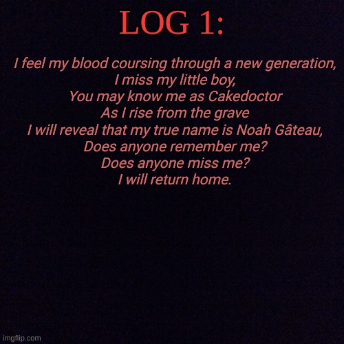 Cakedoctor's faithful return (Part 1): | I feel my blood coursing through a new generation,
I miss my little boy,
You may know me as Cakedoctor
As I rise from the grave
I will reveal that my true name is Noah Gâteau,
Does anyone remember me?
Does anyone miss me?
I will return home. LOG 1: | image tagged in black screen | made w/ Imgflip meme maker