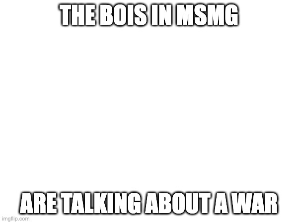 THE BOIS IN MSMG; ARE TALKING ABOUT A WAR | made w/ Imgflip meme maker
