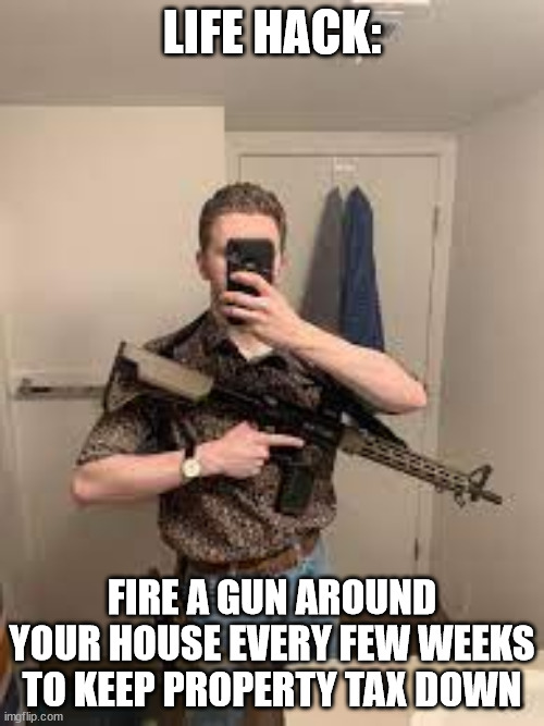 i do this | LIFE HACK:; FIRE A GUN AROUND YOUR HOUSE EVERY FEW WEEKS TO KEEP PROPERTY TAX DOWN | image tagged in face exposeing | made w/ Imgflip meme maker