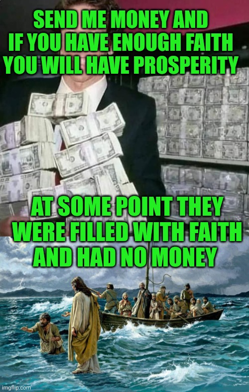 SEND ME MONEY AND IF YOU HAVE ENOUGH FAITH YOU WILL HAVE PROSPERITY; AT SOME POINT THEY WERE FILLED WITH FAITH
AND HAD NO MONEY | image tagged in joel osteen with money,jesus walking on the water | made w/ Imgflip meme maker